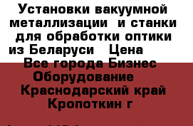 Установки вакуумной металлизации  и станки для обработки оптики из Беларуси › Цена ­ 100 - Все города Бизнес » Оборудование   . Краснодарский край,Кропоткин г.